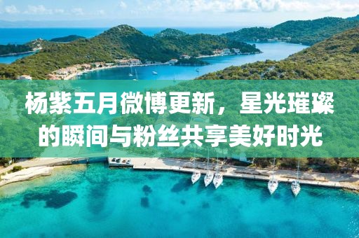 楊紫五月微博更新，星光璀璨的瞬間與粉絲共享美好時(shí)光