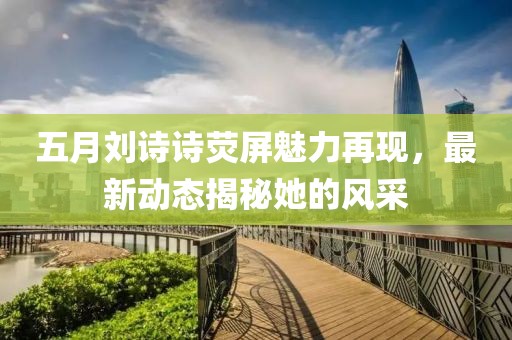 五月劉詩詩熒屏魅力再現(xiàn)，最新動態(tài)揭秘她的風采