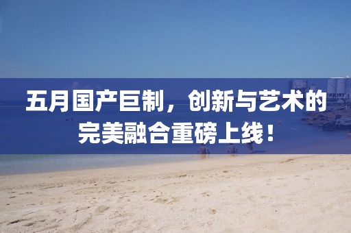 五月國產(chǎn)巨制，創(chuàng)新與藝術(shù)的完美融合重磅上線！