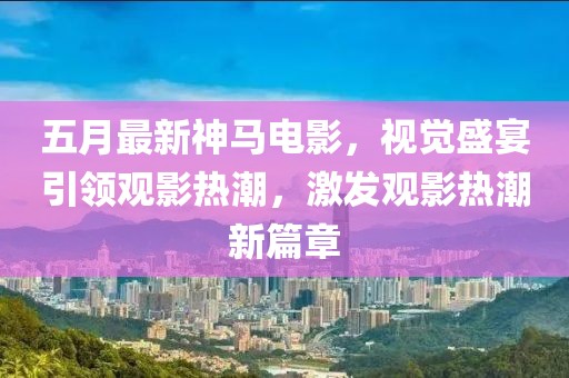 五月最新神馬電影，視覺盛宴引領(lǐng)觀影熱潮，激發(fā)觀影熱潮新篇章