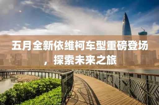 五月全新依維柯車型重磅登場，探索未來之旅