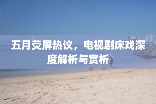 五月熒屏熱議，電視劇床戲深度解析與賞析