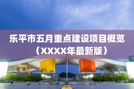樂平市五月重點建設(shè)項目概覽（XXXX年最新版）