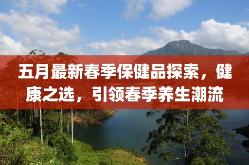 五月最新春季保健品探索，健康之選，引領(lǐng)春季養(yǎng)生潮流