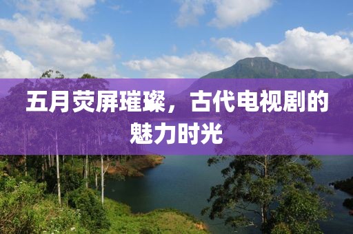 五月熒屏璀璨，古代電視劇的魅力時(shí)光