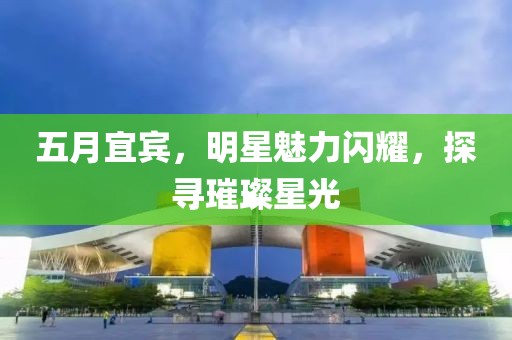 五月宜賓，明星魅力閃耀，探尋璀璨星光