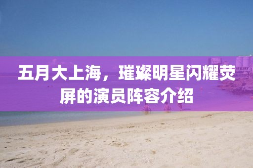五月大上海，璀璨明星閃耀熒屏的演員陣容介紹