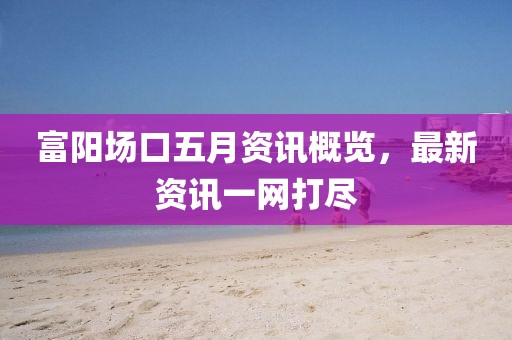 富陽場(chǎng)口五月資訊概覽，最新資訊一網(wǎng)打盡