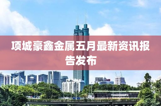 項(xiàng)城豪鑫金屬五月最新資訊報(bào)告發(fā)布