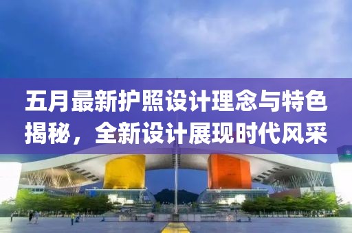 五月最新護照設(shè)計理念與特色揭秘，全新設(shè)計展現(xiàn)時代風(fēng)采