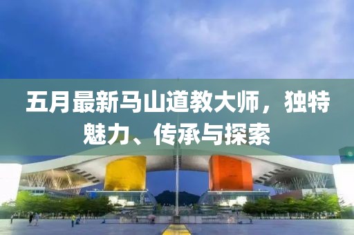 五月最新馬山道教大師，獨特魅力、傳承與探索