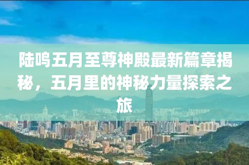 陸鳴五月至尊神殿最新篇章揭秘，五月里的神秘力量探索之旅