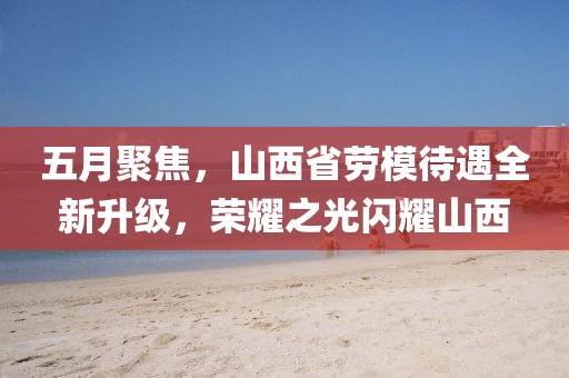 五月聚焦，山西省勞模待遇全新升級(jí)，榮耀之光閃耀山西