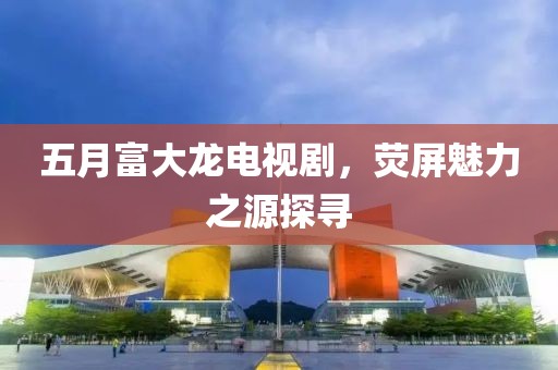 五月富大龍電視劇，熒屏魅力之源探尋