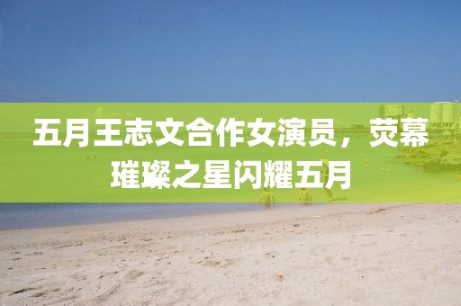 五月王志文合作女演員，熒幕璀璨之星閃耀五月