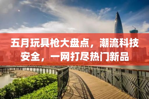 五月玩具槍大盤點，潮流科技安全，一網(wǎng)打盡熱門新品