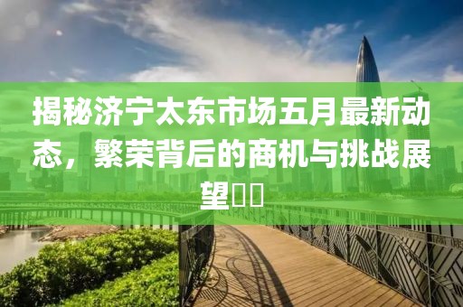 揭秘濟(jì)寧太東市場(chǎng)五月最新動(dòng)態(tài)，繁榮背后的商機(jī)與挑戰(zhàn)展望??