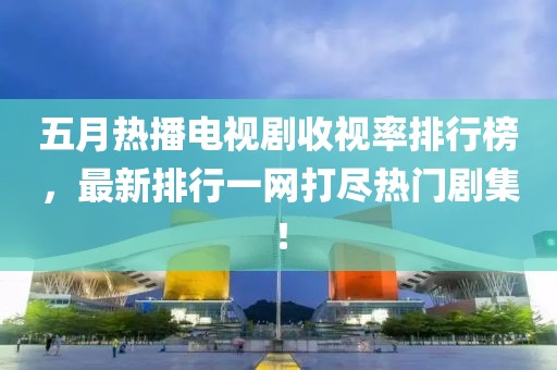 五月熱播電視劇收視率排行榜，最新排行一網(wǎng)打盡熱門劇集！
