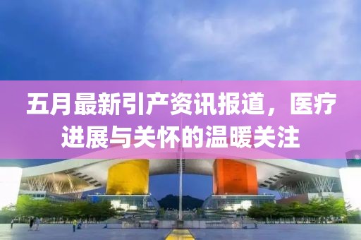五月最新引產(chǎn)資訊報(bào)道，醫(yī)療進(jìn)展與關(guān)懷的溫暖關(guān)注