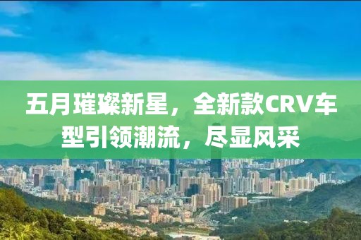 五月璀璨新星，全新款CRV車型引領(lǐng)潮流，盡顯風(fēng)采