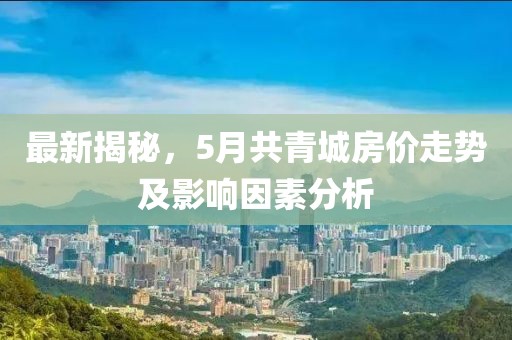 最新揭秘，5月共青城房價走勢及影響因素分析