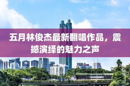 五月林俊杰最新翻唱作品，震撼演繹的魅力之聲