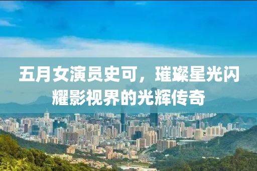 五月女演員史可，璀璨星光閃耀影視界的光輝傳奇