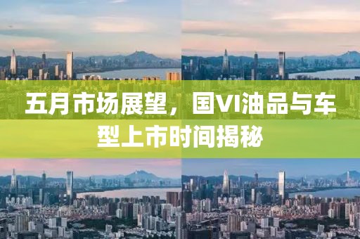 五月市場(chǎng)展望，國(guó)VI油品與車型上市時(shí)間揭秘