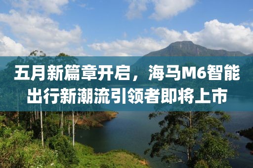 五月新篇章開啟，海馬M6智能出行新潮流引領(lǐng)者即將上市