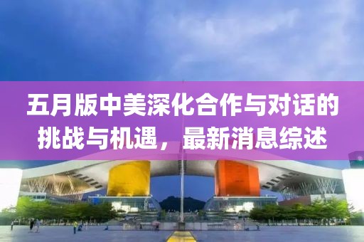 五月版中美深化合作與對話的挑戰(zhàn)與機遇，最新消息綜述