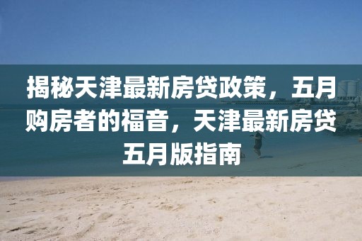 揭秘天津最新房貸政策，五月購房者的福音，天津最新房貸五月版指南