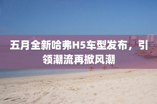五月全新哈弗H5車型發(fā)布，引領(lǐng)潮流再掀風(fēng)潮