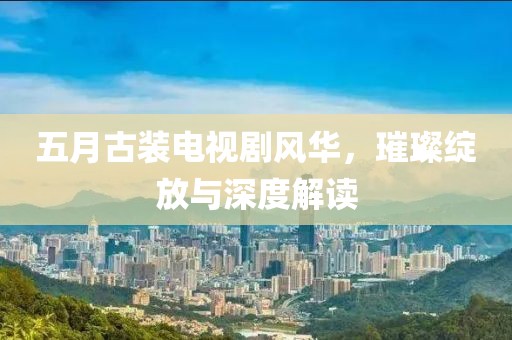 五月古裝電視劇風(fēng)華，璀璨綻放與深度解讀