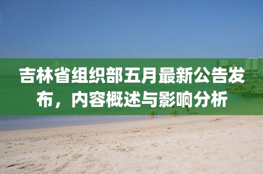 吉林省組織部五月最新公告發(fā)布，內(nèi)容概述與影響分析