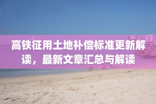 高鐵征用土地補(bǔ)償標(biāo)準(zhǔn)更新解讀，最新文章匯總與解讀