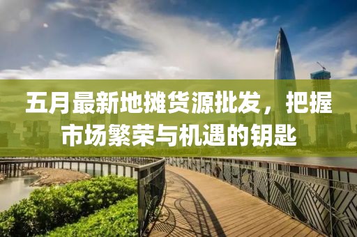 五月最新地攤貨源批發(fā)，把握市場繁榮與機(jī)遇的鑰匙