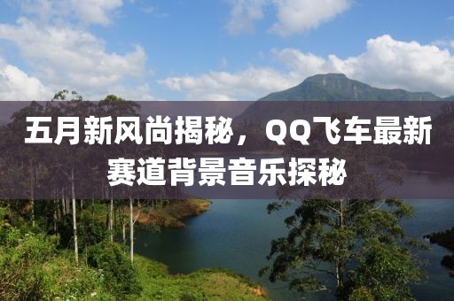 五月新風(fēng)尚揭秘，QQ飛車最新賽道背景音樂探秘