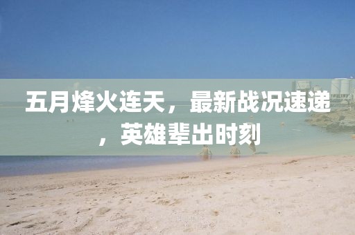 五月烽火連天，最新戰(zhàn)況速遞，英雄輩出時刻