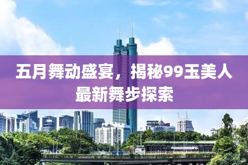 五月舞動(dòng)盛宴，揭秘99玉美人最新舞步探索