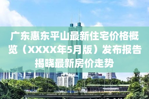 廣東惠東平山最新住宅價格概覽（XXXX年5月版）發(fā)布報告揭曉最新房價走勢