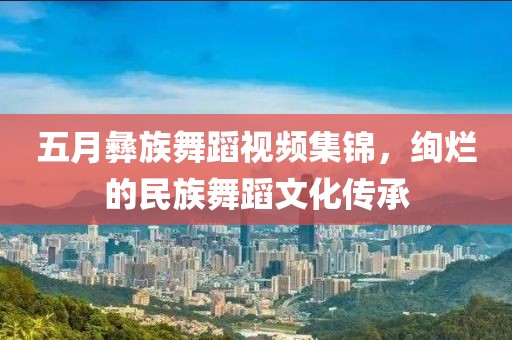 五月彝族舞蹈視頻集錦，絢爛的民族舞蹈文化傳承