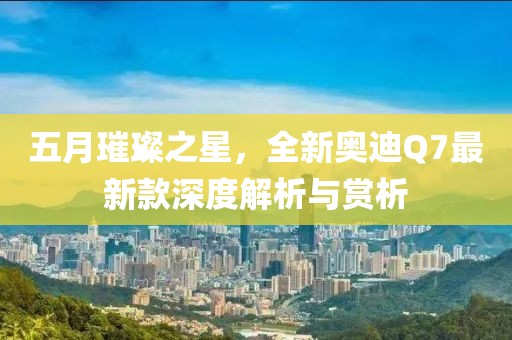 五月璀璨之星，全新奧迪Q7最新款深度解析與賞析