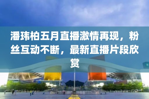 潘瑋柏五月直播激情再現(xiàn)，粉絲互動(dòng)不斷，最新直播片段欣賞