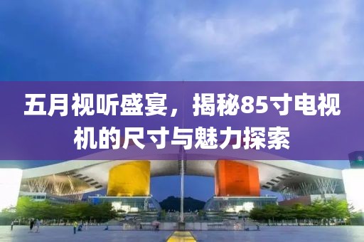 五月視聽盛宴，揭秘85寸電視機(jī)的尺寸與魅力探索