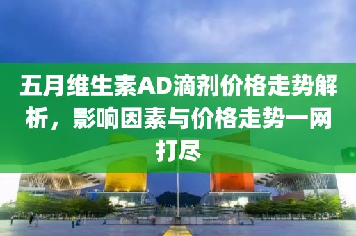 五月維生素AD滴劑價(jià)格走勢解析，影響因素與價(jià)格走勢一網(wǎng)打盡