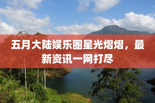 五月大陸娛樂(lè)圈星光熠熠，最新資訊一網(wǎng)打盡