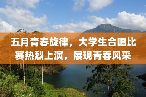 五月青春旋律，大學(xué)生合唱比賽熱烈上演，展現(xiàn)青春風(fēng)采