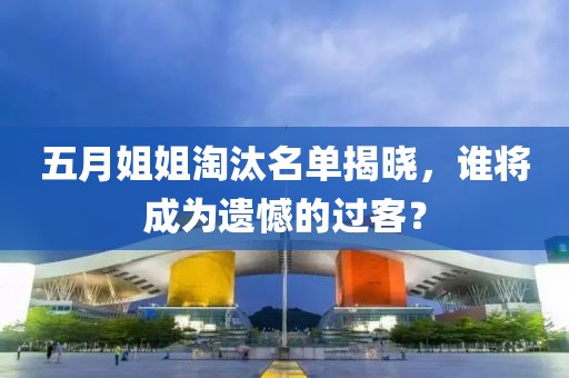 五月姐姐淘汰名單揭曉，誰將成為遺憾的過客？