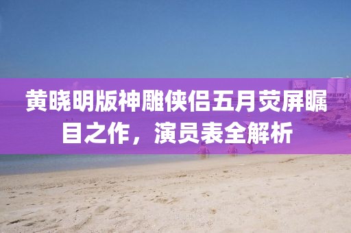 黃曉明版神雕俠侶五月熒屏矚目之作，演員表全解析
