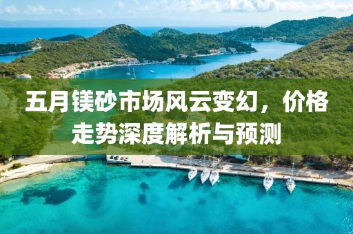 五月鎂砂市場(chǎng)風(fēng)云變幻，價(jià)格走勢(shì)深度解析與預(yù)測(cè)